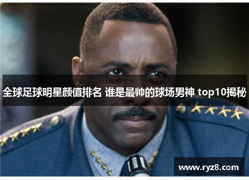 全球足球明星颜值排名 谁是最帅的球场男神 top10揭秘