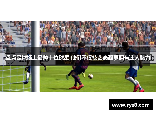 盘点足球场上最帅十位球星 他们不仅技艺高超更拥有迷人魅力
