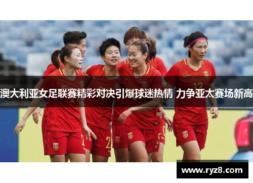 澳大利亚女足联赛精彩对决引爆球迷热情 力争亚太赛场新高